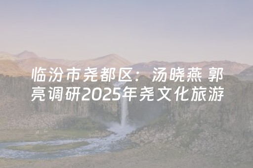 临汾市尧都区：汤晓燕 郭亮调研2025年尧文化旅游节活动筹备情况