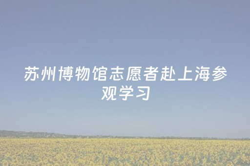 苏州博物馆志愿者赴上海参观学习