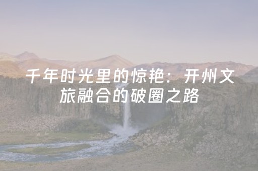 千年时光里的惊艳：开州文旅融合的破圈之路