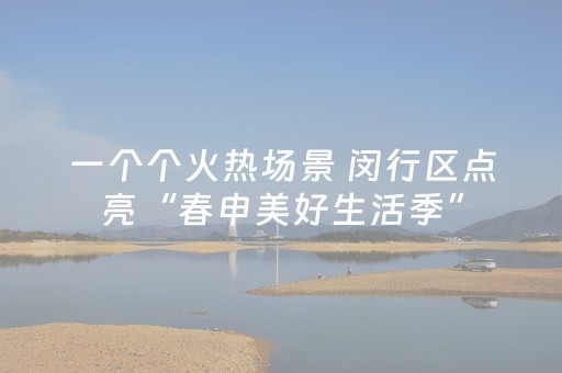 一个个火热场景 闵行区点亮“春申美好生活季”