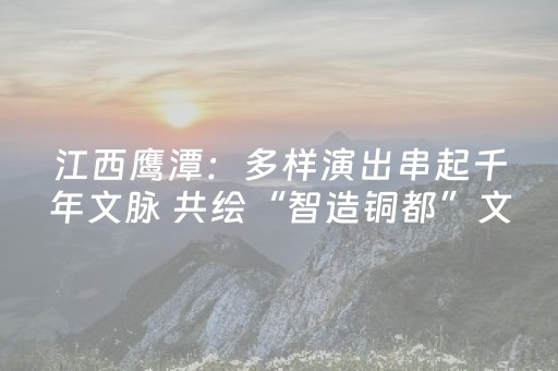 江西鹰潭：多样演出串起千年文脉 共绘“智造铜都”文化新篇