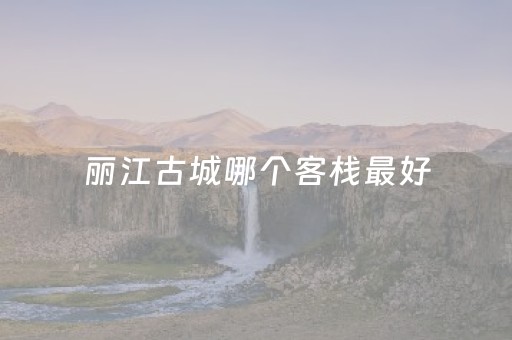 丽江古城哪个客栈最好（丽江古城哪个客栈最好吃）