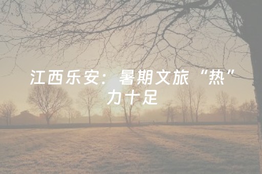 江西乐安：暑期文旅“热”力十足