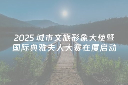 2025 城市文旅形象大使暨国际典雅夫人大赛在厦启动