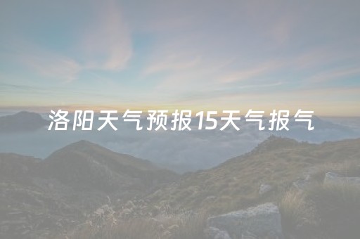 洛阳天气预报15天气报气（洛阳天气预报15天查询一周）