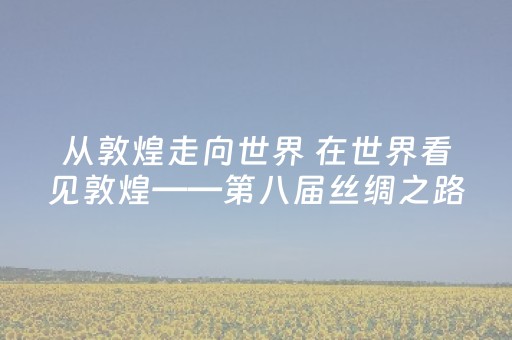 从敦煌走向世界 在世界看见敦煌——第八届丝绸之路（敦煌）国际文化博览会综述