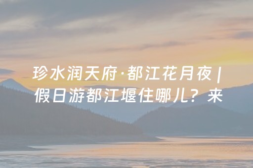 珍水润天府·都江花月夜 | 假日游都江堰住哪儿？来，安排！