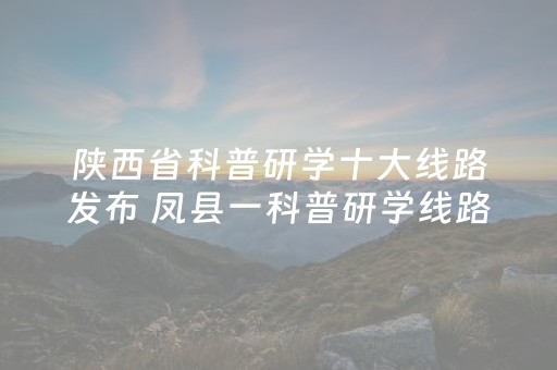 陕西省科普研学十大线路发布 凤县一科普研学线路上榜