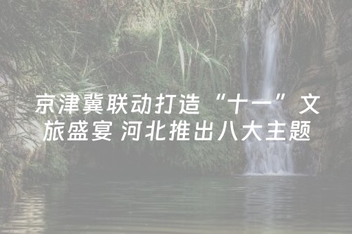 京津冀联动打造“十一”文旅盛宴 河北推出八大主题200余场示范活动