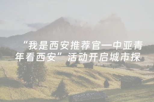 “我是西安推荐官—中亚青年看西安”活动开启城市探访之旅