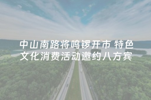 中山南路将鸣锣开市 特色文化消费活动邀约八方宾客