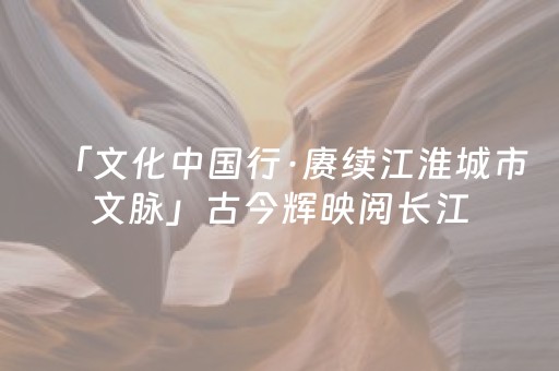 「文化中国行·赓续江淮城市文脉」古今辉映阅长江