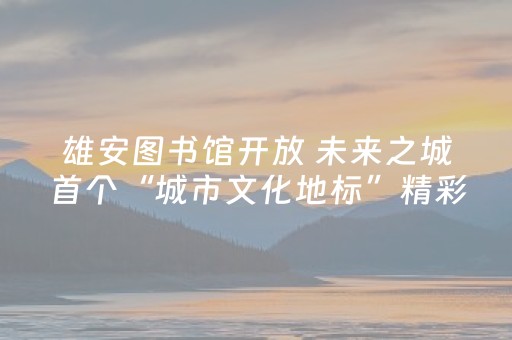 雄安图书馆开放 未来之城首个“城市文化地标”精彩亮相