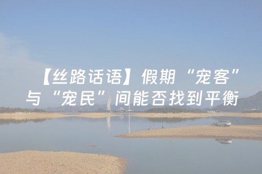 【丝路话语】假期“宠客”与“宠民”间能否找到平衡？