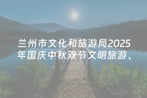 兰州市文化和旅游局2025年国庆中秋双节文明旅游、安全出行温馨提示