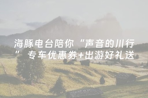 海豚电台陪你“声音的川行” 专车优惠券+出游好礼送送送丨听游四川