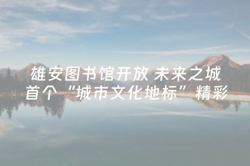 雄安图书馆开放 未来之城首个“城市文化地标”精彩亮相
