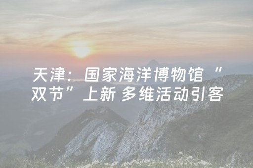天津：国家海洋博物馆“双节”上新 多维活动引客探寻海洋文化