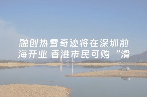 融创热雪奇迹将在深圳前海开业 香港市民可购“滑雪+跨境交通”一……