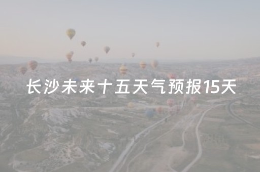 长沙未来十五天气预报15天（长沙未来十五天气预报15天查询）