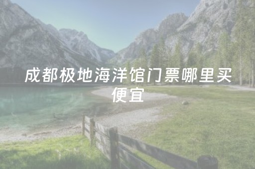 成都极地海洋馆门票哪里买便宜（成都极地海洋馆开放时间）