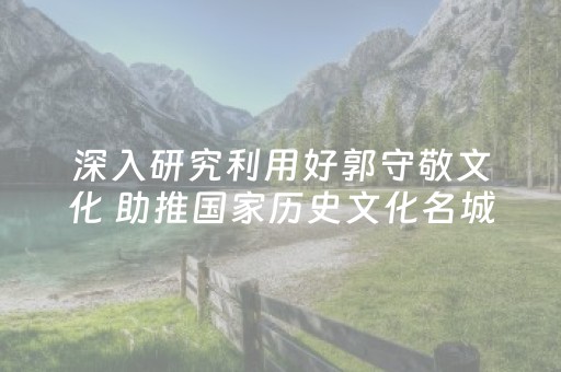 深入研究利用好郭守敬文化 助推国家历史文化名城申报