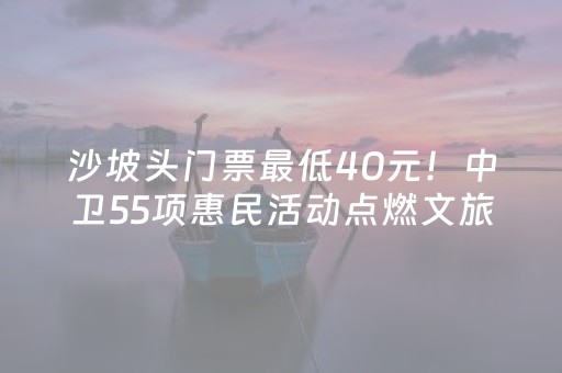 沙坡头门票最低40元！中卫55项惠民活动点燃文旅消费