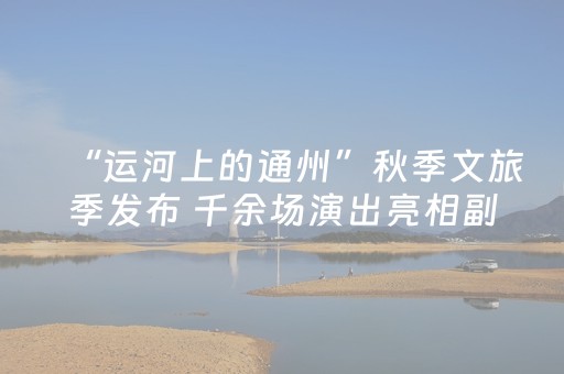 “运河上的通州”秋季文旅季发布 千余场演出亮相副中心