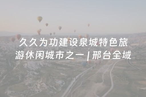 久久为功建设泉城特色旅游休闲城市之一 | 邢台全域联动 绘就文旅发展新图景