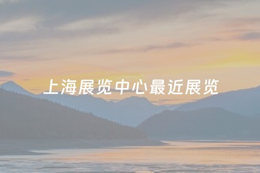 上海展览中心最近展览（上海展览中心最近展览今天开展的时间）
