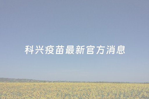 科兴疫苗最新官方消息（科兴疫苗最新官方消息是真事吗）