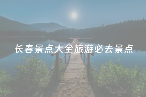 长春景点大全旅游必去景点（长春十大旅游景点大全长春必去景点推荐）