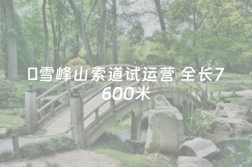 ​雪峰山索道试运营 全长7600米，系全球最长高山索道