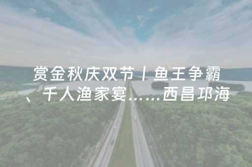 赏金秋庆双节丨鱼王争霸、千人渔家宴……西昌邛海开海啦！
