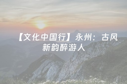 【文化中国行】永州：古风新韵醉游人