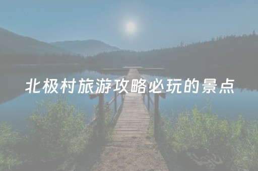 北极村旅游攻略必玩的景点（北极村旅游攻略必玩的景点是）