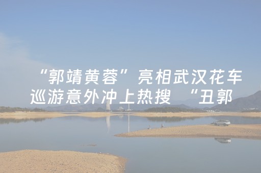 “郭靖黄蓉”亮相武汉花车巡游意外冲上热搜  “丑郭靖”扮演者回应：特别喜欢“侠义襄阳”这座城