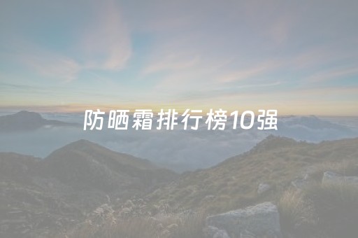 防晒霜排行榜10强（防晒霜排行榜10强学生平价）