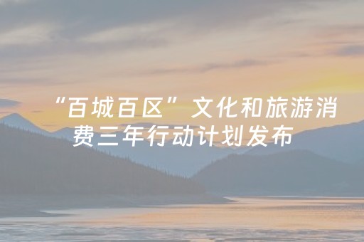 “百城百区”文化和旅游消费三年行动计划发布