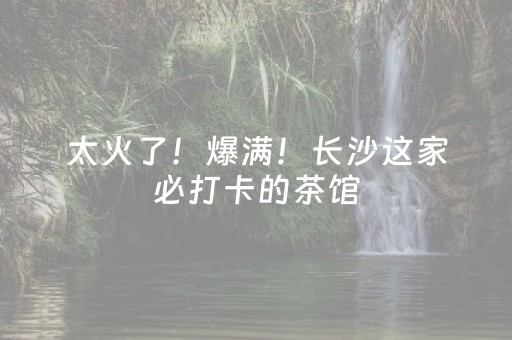 太火了！爆满！长沙这家必打卡的茶馆，国庆长假一定要去
