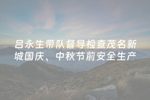 吕永生带队督导检查茂名新城国庆、中秋节前安全生产工作
