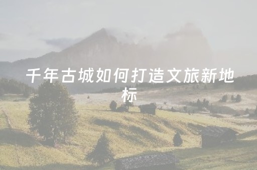 千年古城如何打造文旅新地标