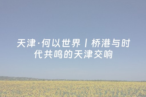 天津·何以世界丨桥港与时代共鸣的天津交响