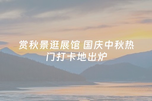 赏秋景逛展馆 国庆中秋热门打卡地出炉