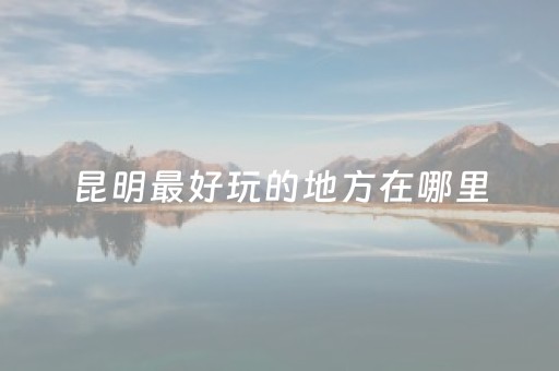 昆明最好玩的地方在哪里（昆明最好玩的地方在哪里排名）