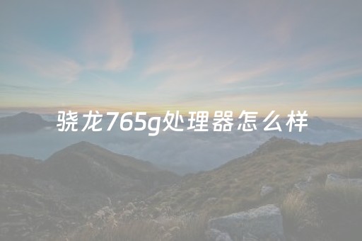 骁龙765g处理器怎么样（骁龙765g处理器怎么样现在还行吗）