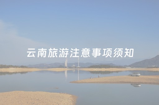 云南旅游注意事项须知（云南旅游注意事项须知内容）