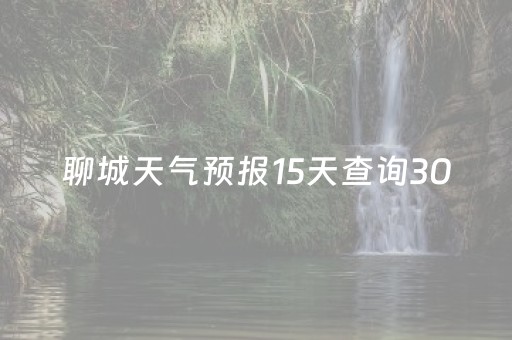 聊城天气预报15天查询30（聊城天气预报15天查询一周）