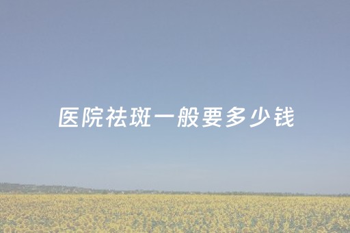 医院祛斑一般要多少钱（医院祛斑一般要多少钱一次）