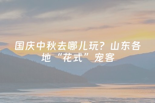国庆中秋去哪儿玩？山东各地“花式”宠客，超全出游攻略请查收！